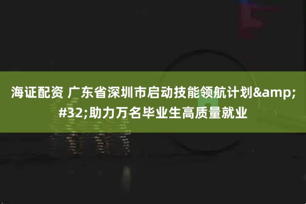 海证配资 广东省深圳市启动技能领航计划 助力万名毕业生高质量就业