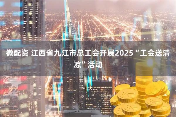 微配资 江西省九江市总工会开展2025“工会送清凉”活动