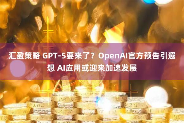 汇盈策略 GPT-5要来了？OpenAI官方预告引遐想 AI应用或迎来加速发展