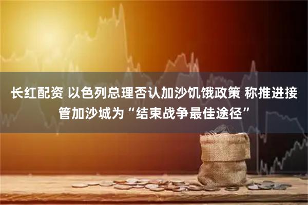 长红配资 以色列总理否认加沙饥饿政策 称推进接管加沙城为“结束战争最佳途径”