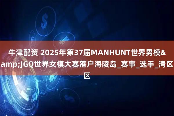 牛津配资 2025年第37届MANHUNT世界男模&JGQ世界女模大赛落户海陵岛_赛事_选手_湾区