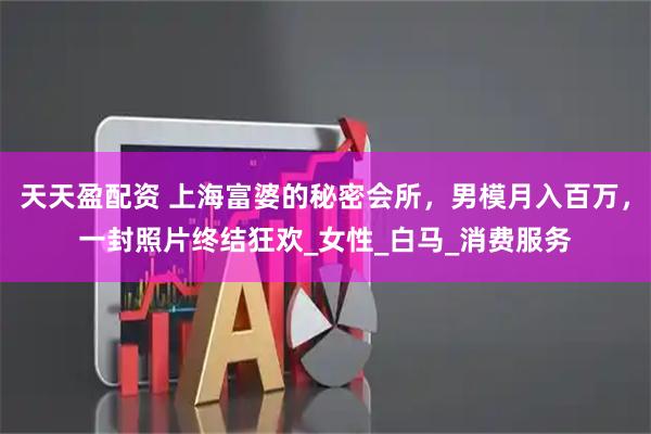 天天盈配资 上海富婆的秘密会所，男模月入百万，一封照片终结狂欢_女性_白马_消费服务