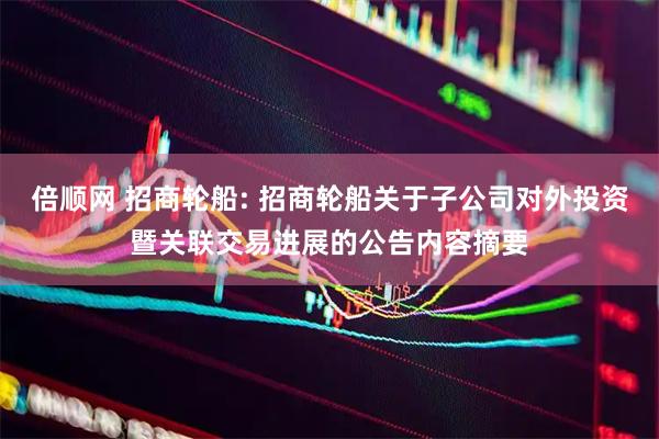 倍顺网 招商轮船: 招商轮船关于子公司对外投资暨关联交易进展的公告内容摘要