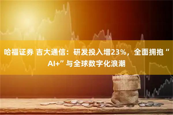 哈福证券 吉大通信：研发投入增23%，全面拥抱“AI+”与全球数字化浪潮