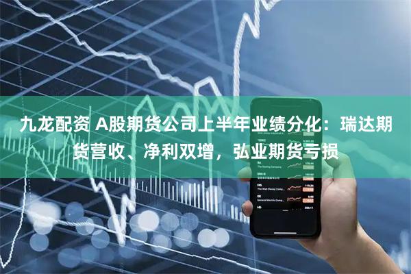 九龙配资 A股期货公司上半年业绩分化：瑞达期货营收、净利双增，弘业期货亏损