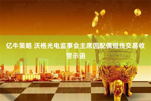 亿牛策略 沃格光电监事会主席因配偶短线交易收警示函