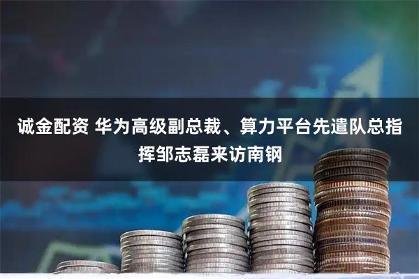 诚金配资 华为高级副总裁、算力平台先遣队总指挥邹志磊来访南钢