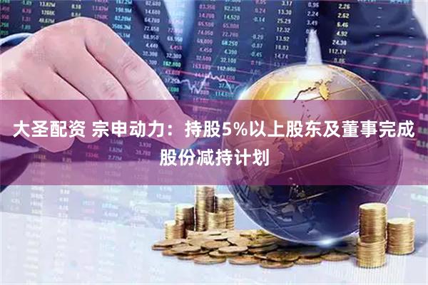 大圣配资 宗申动力：持股5%以上股东及董事完成股份减持计划