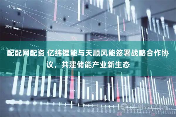 配配网配资 亿纬锂能与天顺风能签署战略合作协议，共建储能产业新生态