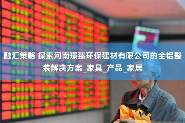 融汇策略 探索河南璟臻环保建材有限公司的全铝整装解决方案_家具_产品_家居