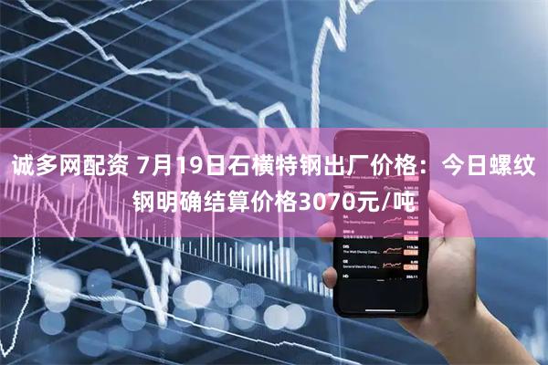 诚多网配资 7月19日石横特钢出厂价格：今日螺纹钢明确结算价格3070元/吨