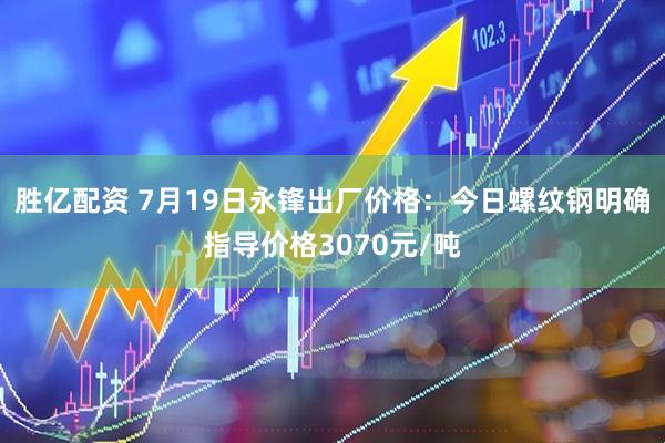 胜亿配资 7月19日永锋出厂价格：今日螺纹钢明确指导价格3070元/吨