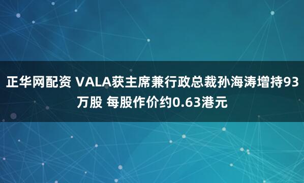 正华网配资 VALA获主席兼行政总裁孙海涛增持93万股 每股作价约0.63港元
