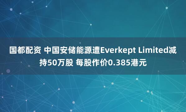 国都配资 中国安储能源遭Everkept Limited减持50万股 每股作价0.385港元