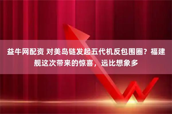 益牛网配资 对美岛链发起五代机反包围圈？福建舰这次带来的惊喜，远比想象多