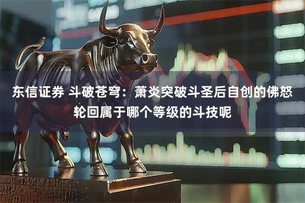 东信证券 斗破苍穹：萧炎突破斗圣后自创的佛怒轮回属于哪个等级的斗技呢