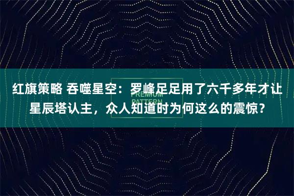 红旗策略 吞噬星空：罗峰足足用了六千多年才让星辰塔认主，众人知道时为何这么的震惊？