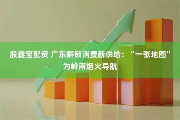 股鑫宝配资 广东解锁消费新供给：“一张地图”为岭南烟火导航