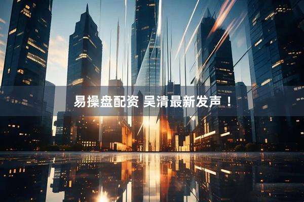 易操盘配资 吴清最新发声 ！