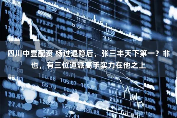 四川中壹配资 杨过退隐后，张三丰天下第一？非也，有三位道派高手实力在他之上