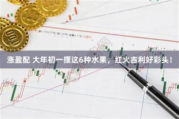 涨盈配 大年初一摆这6种水果，红火吉利好彩头！