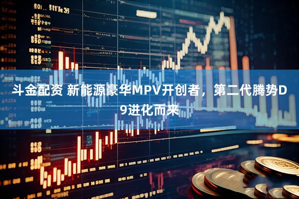 斗金配资 新能源豪华MPV开创者，第二代腾势D9进化而来