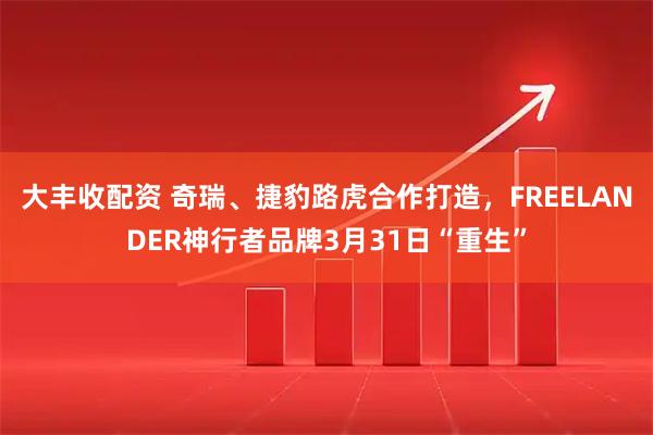 大丰收配资 奇瑞、捷豹路虎合作打造，FREELANDER神行者品牌3月31日“重生”