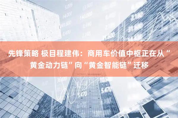 先锋策略 极目程建伟：商用车价值中枢正在从“黄金动力链”向“黄金智能链”迁移