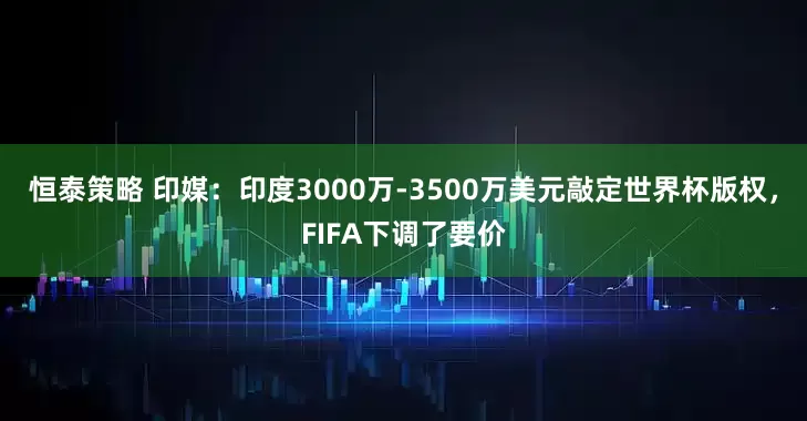 恒泰策略 印媒：印度3000万-3500万美元敲定世界杯版权，FIFA下调了要价